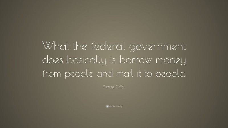 George F. Will Quote: “What the federal government does basically is borrow money from people and mail it to people.”
