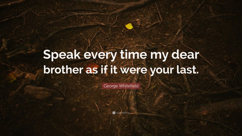 George Whitefield Quote: “Speak every time my dear brother as if it were your last.”