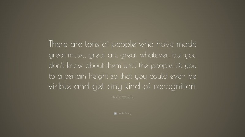 Pharrell Williams Quote: “There are tons of people who have made great music, great art, great whatever, but you don’t know about them until the people lift you to a certain height so that you could even be visible and get any kind of recognition.”