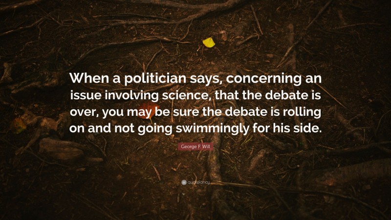 George F. Will Quote: “When a politician says, concerning an issue involving science, that the debate is over, you may be sure the debate is rolling on and not going swimmingly for his side.”