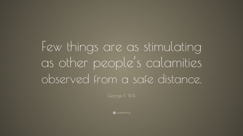 George F. Will Quote: “Few things are as stimulating as other people’s calamities observed from a safe distance.”