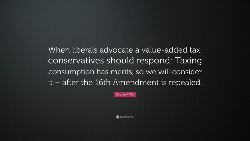 George F. Will Quote: “When liberals advocate a value-added tax, conservatives should respond: Taxing consumption has merits, so we will consider it – after the 16th Amendment is repealed.”