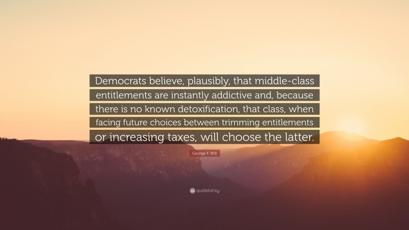 George F. Will Quote: “Democrats believe, plausibly, that middle-class entitlements are instantly addictive and, because there is no known detoxification, that class, when facing future choices between trimming entitlements or increasing taxes, will choose the latter.”