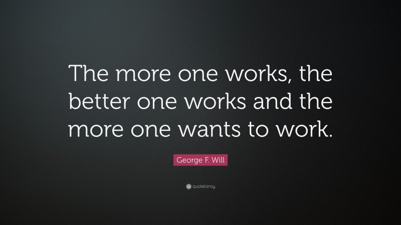 George F. Will Quote: “The more one works, the better one works and the more one wants to work.”