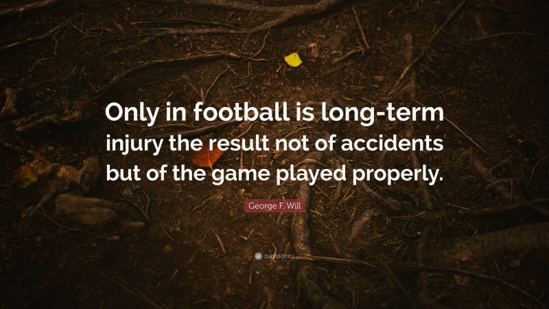 George F. Will Quote: “Only in football is long-term injury the result not of accidents but of the game played properly.”