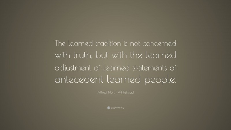 Alfred North Whitehead Quote: “The learned tradition is not concerned with truth, but with the learned adjustment of learned statements of antecedent learned people.”