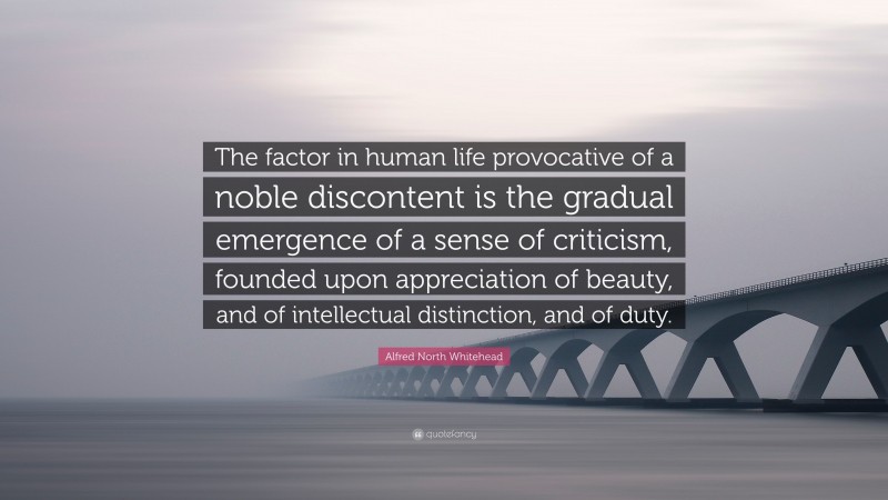 Alfred North Whitehead Quote: “The factor in human life provocative of a noble discontent is the gradual emergence of a sense of criticism, founded upon appreciation of beauty, and of intellectual distinction, and of duty.”