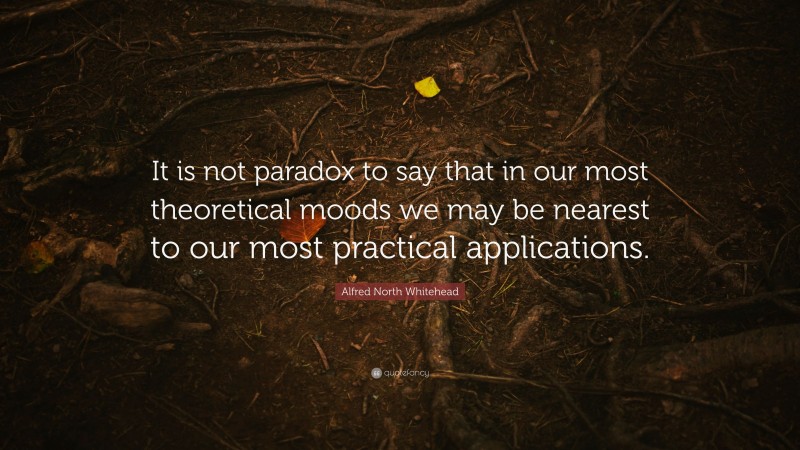 Alfred North Whitehead Quote: “It is not paradox to say that in our most theoretical moods we may be nearest to our most practical applications.”