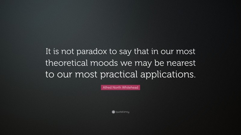 Alfred North Whitehead Quote: “It is not paradox to say that in our most theoretical moods we may be nearest to our most practical applications.”
