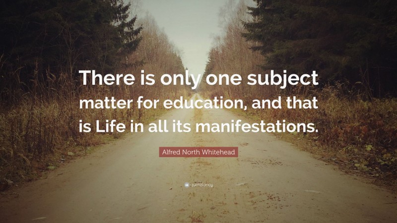 Alfred North Whitehead Quote: “There is only one subject matter for education, and that is Life in all its manifestations.”
