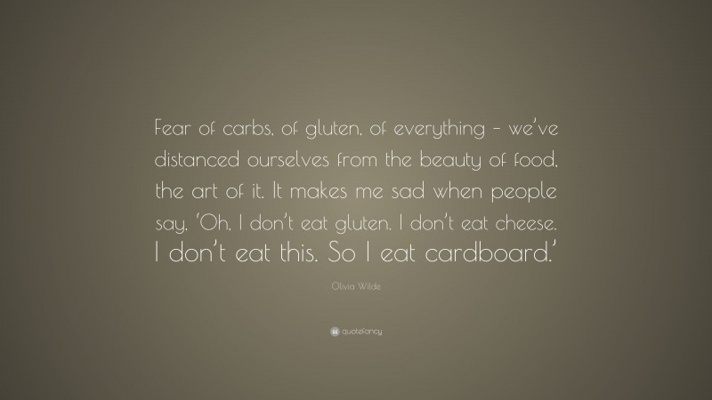 Olivia Wilde Quote: “Fear of carbs, of gluten, of everything – we’ve distanced ourselves from the beauty of food, the art of it. It makes me sad when people say, ‘Oh, I don’t eat gluten. I don’t eat cheese. I don’t eat this. So I eat cardboard.’”