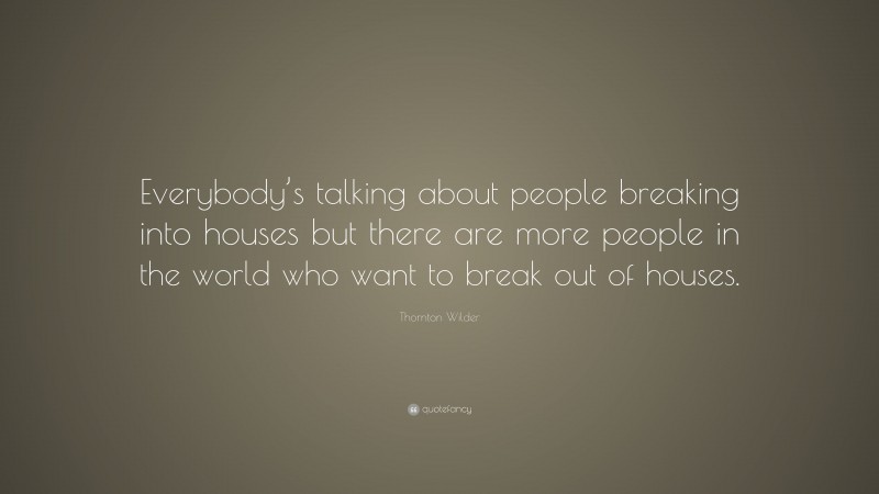Thornton Wilder Quote: “Everybody’s talking about people breaking into houses but there are more people in the world who want to break out of houses.”