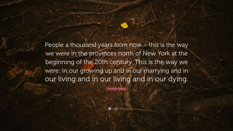 Thornton Wilder Quote: “People a thousand years from now – this is the way we were in the provinces north of New York at the beginning of the 20th century. This is the way we were: in our growing up and in our marrying and in our living and in our living and in our dying.”