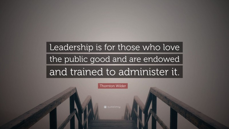 Thornton Wilder Quote: “Leadership is for those who love the public good and are endowed and trained to administer it.”
