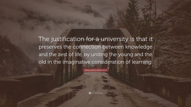Alfred North Whitehead Quote: “The justification for a university is that it preserves the connection between knowledge and the zest of life, by uniting the young and the old in the imaginative consideration of learning.”