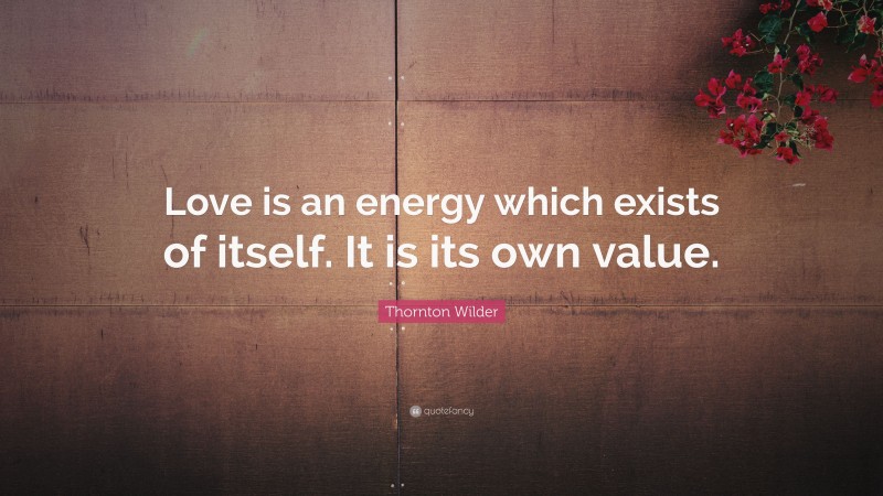 Thornton Wilder Quote: “Love is an energy which exists of itself. It is its own value.”