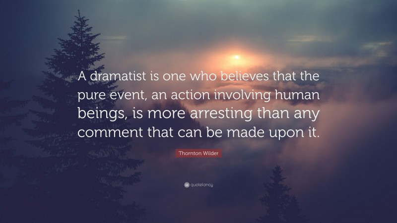 Thornton Wilder Quote: “A dramatist is one who believes that the pure event, an action involving human beings, is more arresting than any comment that can be made upon it.”