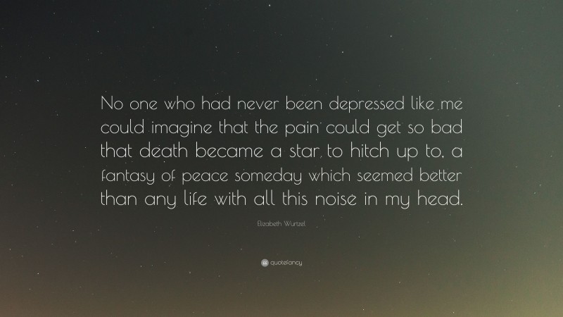 Elizabeth Wurtzel Quote: “No one who had never been depressed like me could imagine that the pain could get so bad that death became a star to hitch up to, a fantasy of peace someday which seemed better than any life with all this noise in my head.”