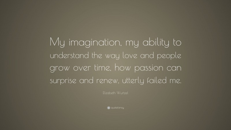 Elizabeth Wurtzel Quote: “My imagination, my ability to understand the way love and people grow over time, how passion can surprise and renew, utterly failed me.”