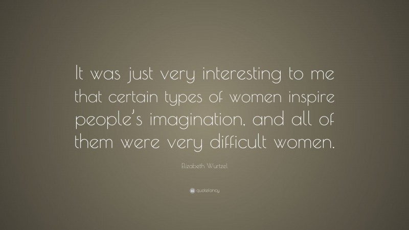 Elizabeth Wurtzel Quote: “It was just very interesting to me that certain types of women inspire people’s imagination, and all of them were very difficult women.”
