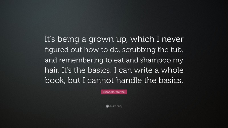 Elizabeth Wurtzel Quote: “It’s being a grown up, which I never figured out how to do, scrubbing the tub, and remembering to eat and shampoo my hair. It’s the basics: I can write a whole book, but I cannot handle the basics.”