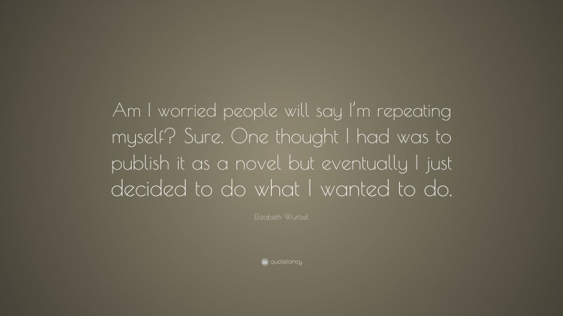 Elizabeth Wurtzel Quote: “Am I worried people will say I’m repeating myself? Sure. One thought I had was to publish it as a novel but eventually I just decided to do what I wanted to do.”