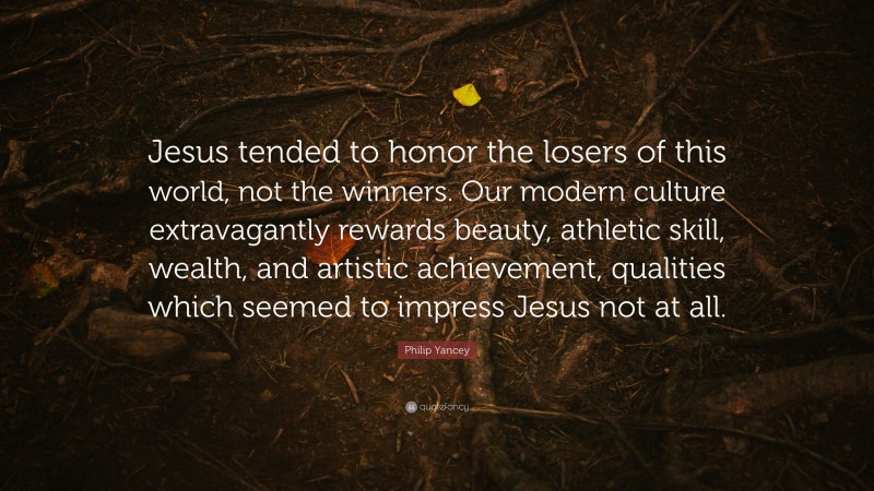 Philip Yancey Quote: “Jesus tended to honor the losers of this world, not the winners. Our modern culture extravagantly rewards beauty, athletic skill, wealth, and artistic achievement, qualities which seemed to impress Jesus not at all.”