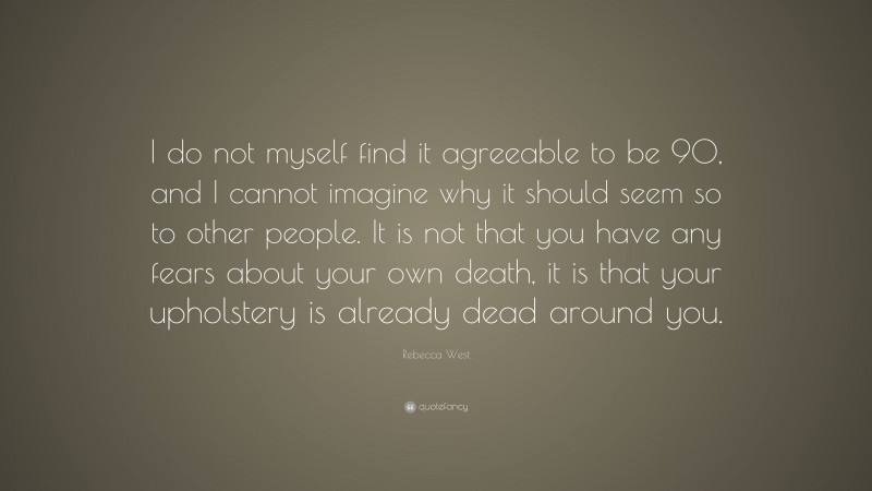 Rebecca West Quote: “I do not myself find it agreeable to be 90, and I cannot imagine why it should seem so to other people. It is not that you have any fears about your own death, it is that your upholstery is already dead around you.”