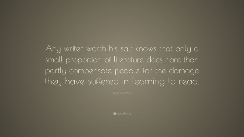 Rebecca West Quote: “Any writer worth his salt knows that only a small proportion of literature does nore than partly compensate people for the damage they have suffered in learning to read.”