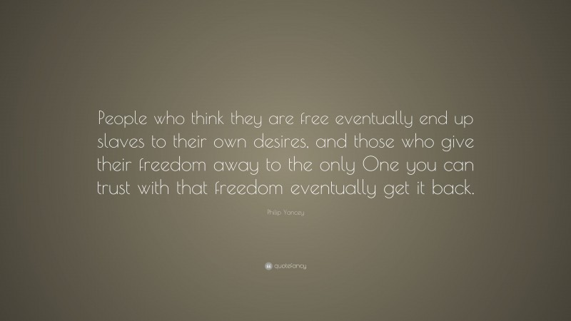 Philip Yancey Quote: “People who think they are free eventually end up slaves to their own desires, and those who give their freedom away to the only One you can trust with that freedom eventually get it back.”