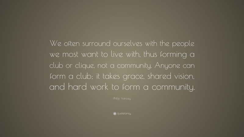 Philip Yancey Quote: “We often surround ourselves with the people we most want to live with, thus forming a club or clique, not a community. Anyone can form a club; it takes grace, shared vision, and hard work to form a community.”