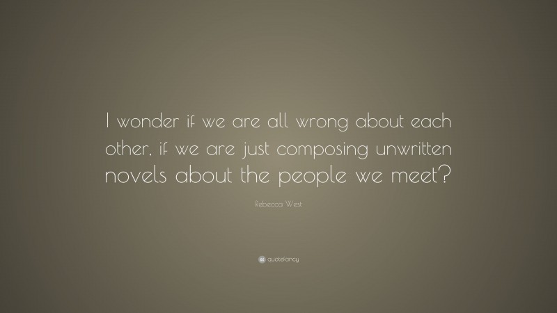Rebecca West Quote: “I wonder if we are all wrong about each other, if we are just composing unwritten novels about the people we meet?”