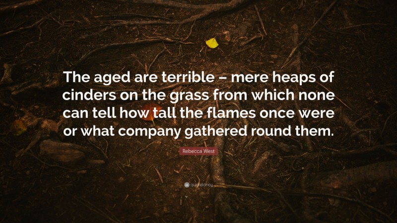 Rebecca West Quote: “The aged are terrible – mere heaps of cinders on the grass from which none can tell how tall the flames once were or what company gathered round them.”