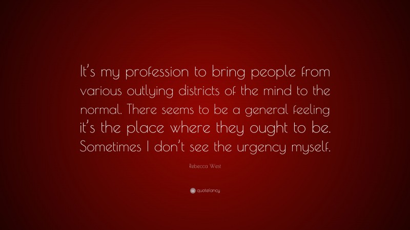 Rebecca West Quote: “It’s my profession to bring people from various outlying districts of the mind to the normal. There seems to be a general feeling it’s the place where they ought to be. Sometimes I don’t see the urgency myself.”