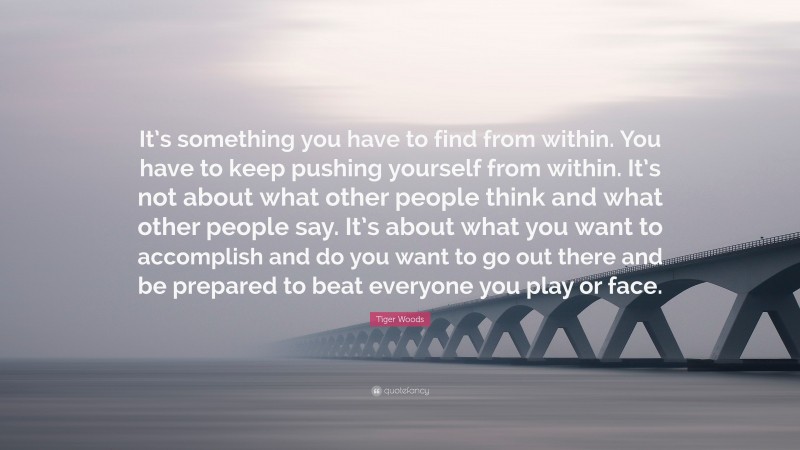 Tiger Woods Quote: “It’s something you have to find from within. You have to keep pushing yourself from within. It’s not about what other people think and what other people say. It’s about what you want to accomplish and do you want to go out there and be prepared to beat everyone you play or face.”