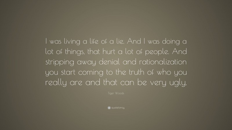 Tiger Woods Quote: “I was living a life of a lie. And I was doing a lot of things, that hurt a lot of people. And stripping away denial and rationalization you start coming to the truth of who you really are and that can be very ugly.”