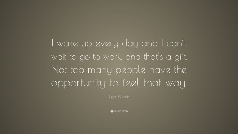 Tiger Woods Quote: “I wake up every day and I can’t wait to go to work, and that’s a gift. Not too many people have the opportunity to feel that way.”