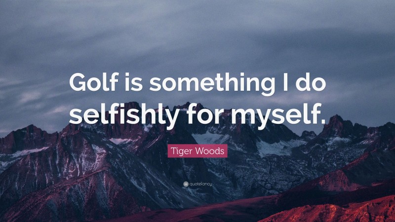Tiger Woods Quote: “Golf is something I do selfishly for myself.”