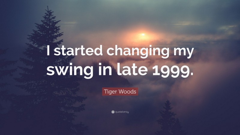 Tiger Woods Quote: “I started changing my swing in late 1999.”