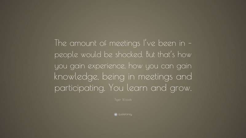 Tiger Woods Quote: “The amount of meetings I’ve been in – people would be shocked. But that’s how you gain experience, how you can gain knowledge, being in meetings and participating. You learn and grow.”