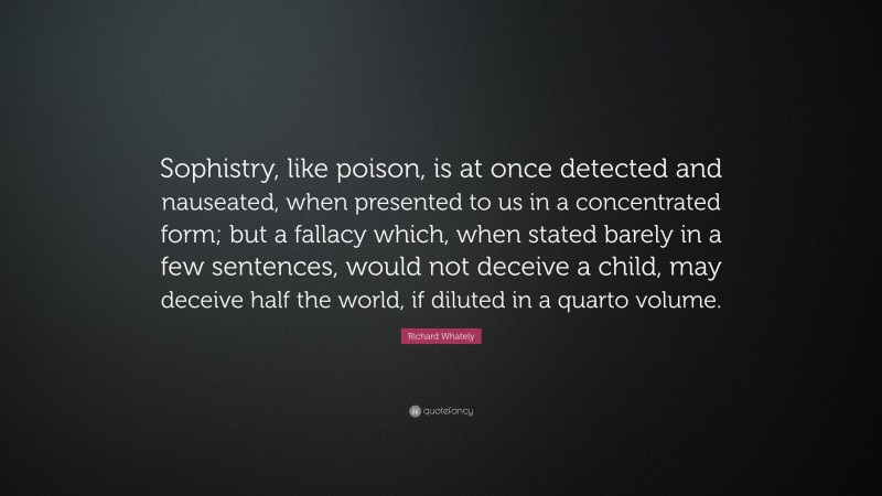 Richard Whately Quote: “Sophistry, like poison, is at once detected and nauseated, when presented to us in a concentrated form; but a fallacy which, when stated barely in a few sentences, would not deceive a child, may deceive half the world, if diluted in a quarto volume.”
