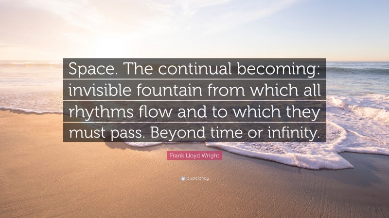 Frank Lloyd Wright Quote: “Space. The continual becoming: invisible fountain from which all rhythms flow and to which they must pass. Beyond time or infinity.”