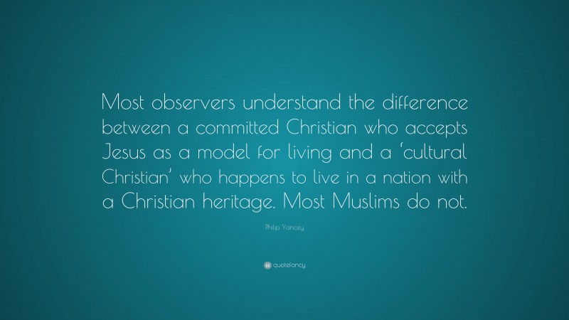 Philip Yancey Quote: “Most observers understand the difference between a committed Christian who accepts Jesus as a model for living and a ‘cultural Christian’ who happens to live in a nation with a Christian heritage. Most Muslims do not.”