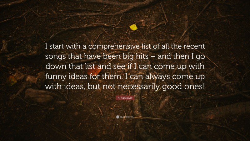 Al Yankovic Quote: “I start with a comprehensive list of all the recent songs that have been big hits – and then I go down that list and see if I can come up with funny ideas for them. I can always come up with ideas, but not necessarily good ones!”