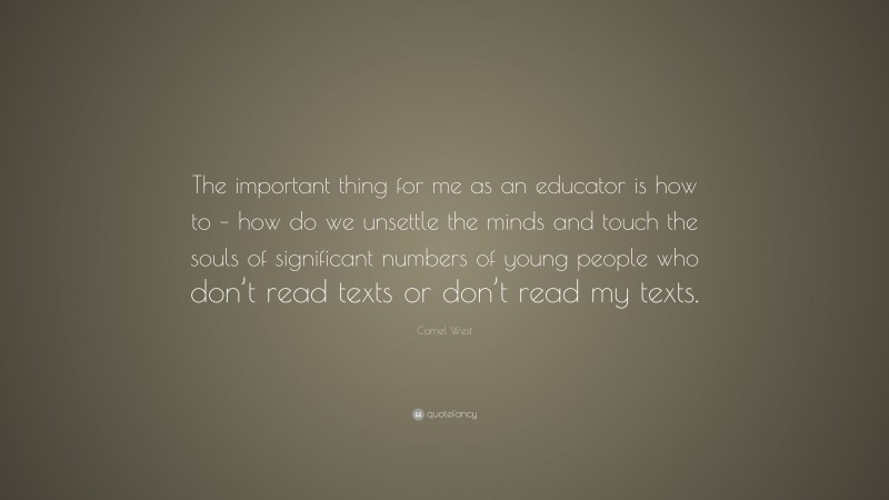 Cornel West Quote: “The important thing for me as an educator is how to – how do we unsettle the minds and touch the souls of significant numbers of young people who don’t read texts or don’t read my texts.”