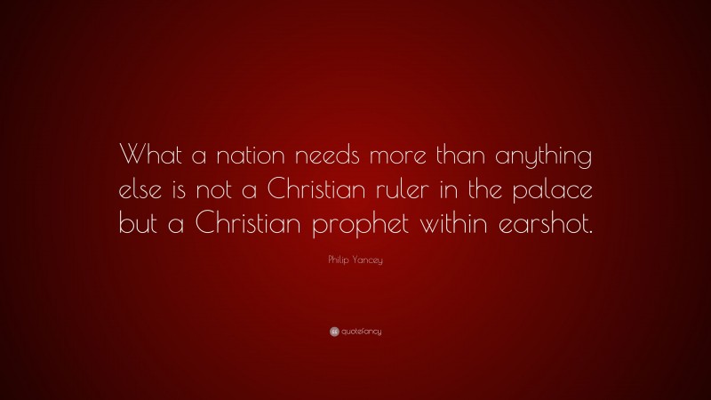 Philip Yancey Quote: “What a nation needs more than anything else is not a Christian ruler in the palace but a Christian prophet within earshot.”