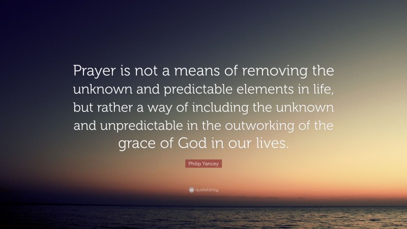 Philip Yancey Quote: “Prayer is not a means of removing the unknown and predictable elements in life, but rather a way of including the unknown and unpredictable in the outworking of the grace of God in our lives.”
