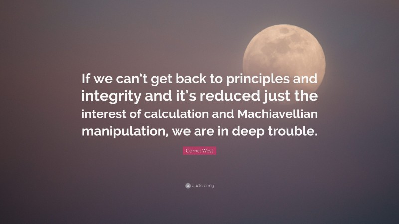 Cornel West Quote: “If we can’t get back to principles and integrity and it’s reduced just the interest of calculation and Machiavellian manipulation, we are in deep trouble.”