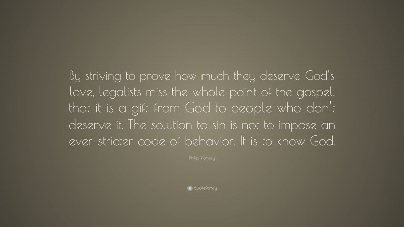 Philip Yancey Quote: “By striving to prove how much they deserve God’s love, legalists miss the whole point of the gospel, that it is a gift from God to people who don’t deserve it. The solution to sin is not to impose an ever-stricter code of behavior. It is to know God.”
