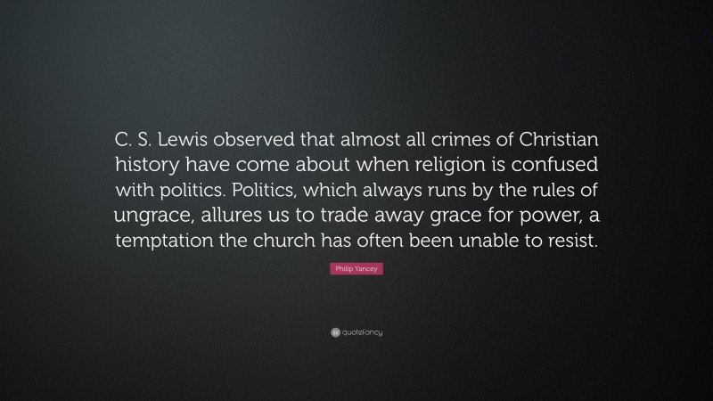 Philip Yancey Quote: “C. S. Lewis observed that almost all crimes of Christian history have come about when religion is confused with politics. Politics, which always runs by the rules of ungrace, allures us to trade away grace for power, a temptation the church has often been unable to resist.”